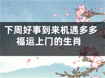 下周好事到来机遇多多 福运上门的生肖