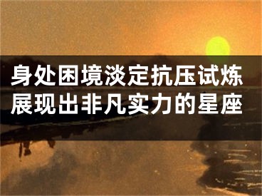 身处困境淡定抗压试炼展现出非凡实力的星座