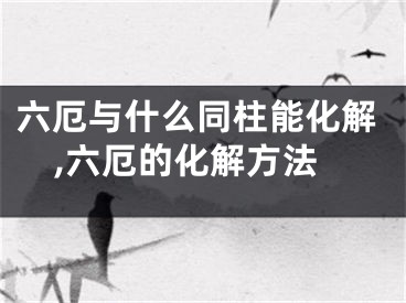 六厄与什么同柱能化解,六厄的化解方法