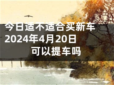 今日适不适合买新车 2024年4月20日可以提车吗