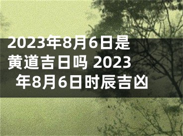 2023年8月6日是黄道吉日吗 2023年8月6日时辰吉凶