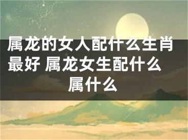 属龙的女人配什么生肖最好 属龙女生配什么属什么