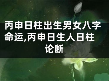 丙申日柱出生男女八字命运,丙申日生人日柱论断