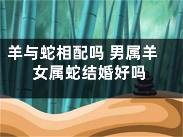 羊与蛇相配吗 男属羊女属蛇结婚好吗