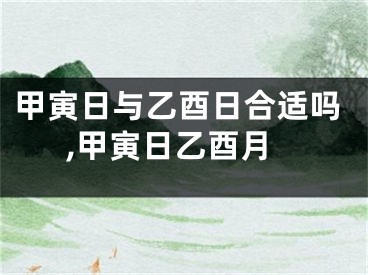 甲寅日与乙酉日合适吗,甲寅日乙酉月