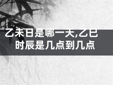 乙未日是哪一天,乙巳时辰是几点到几点