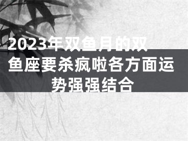 2023年双鱼月的双鱼座要杀疯啦各方面运势强强结合