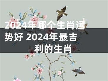 2024年哪个生肖运势好 2024年最吉利的生肖