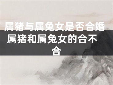 属猪与属兔女是否合婚 属猪和属兔女的合不合