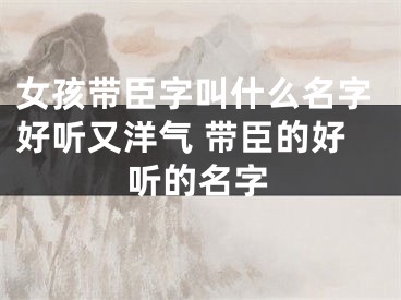 女孩带臣字叫什么名字好听又洋气 带臣的好听的名字