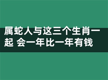 属蛇人与这三个生肖一起 会一年比一年有钱