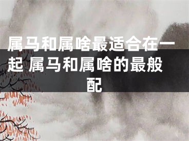 属马和属啥最适合在一起 属马和属啥的最般配