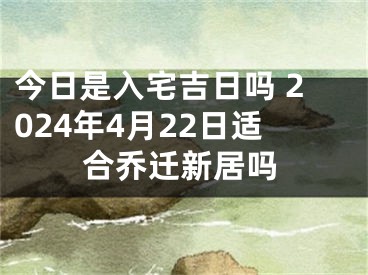 今日是入宅吉日吗 2024年4月22日适合乔迁新居吗