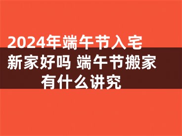 2024年端午节入宅新家好吗 端午节搬家有什么讲究 