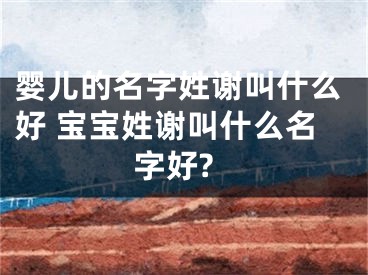 婴儿的名字姓谢叫什么好 宝宝姓谢叫什么名字好?