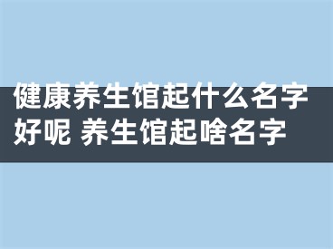 健康养生馆起什么名字好呢 养生馆起啥名字