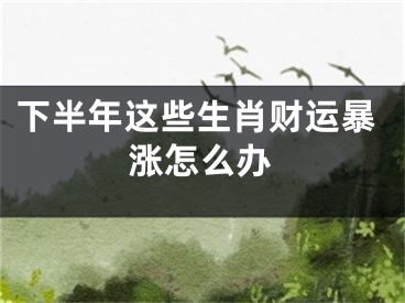 下半年这些生肖财运暴涨怎么办