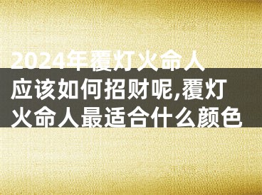 2024年覆灯火命人应该如何招财呢,覆灯火命人最适合什么颜色