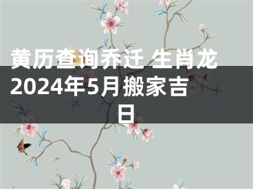 黄历查询乔迁 生肖龙2024年5月搬家吉日