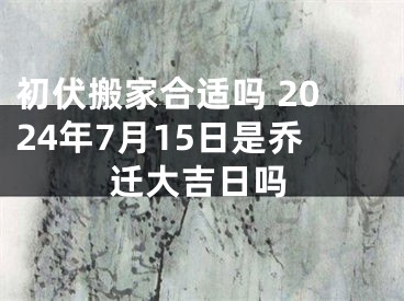初伏搬家合适吗 2024年7月15日是乔迁大吉日吗