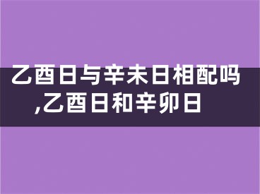 乙酉日与辛未日相配吗,乙酉日和辛卯日