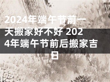 2024年端午节前一天搬家好不好 2024年端午节前后搬家吉日