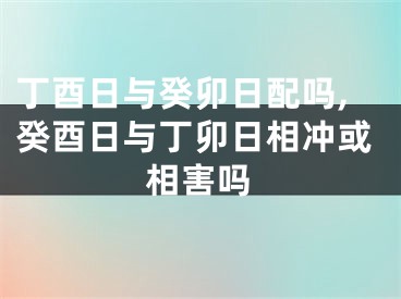 丁酉日与癸卯日配吗,癸酉日与丁卯日相冲或相害吗