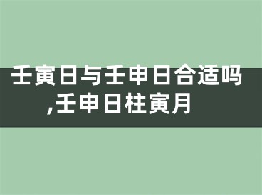 壬寅日与壬申日合适吗,壬申日柱寅月