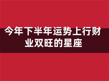 今年下半年运势上行财业双旺的星座