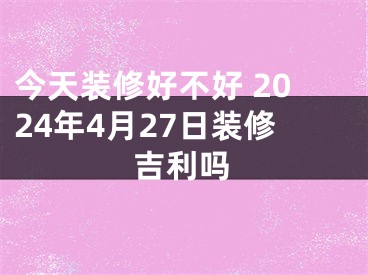 今天装修好不好 2024年4月27日装修吉利吗