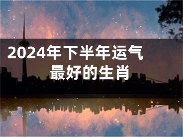 2024年下半年运气最好的生肖
