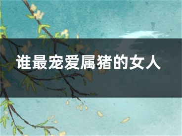 谁最宠爱属猪的女人