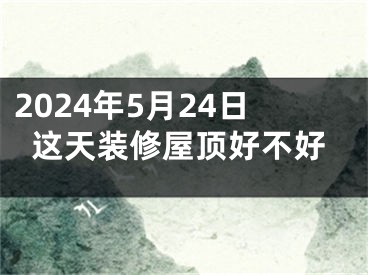 2024年5月24日这天装修屋顶好不好