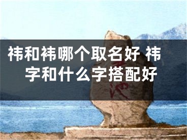 祎和袆哪个取名好 祎字和什么字搭配好