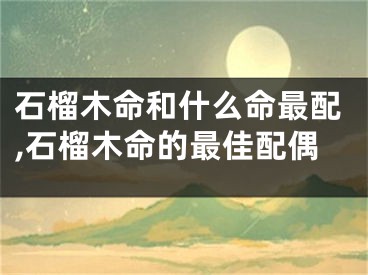 石榴木命和什么命最配,石榴木命的最佳配偶
