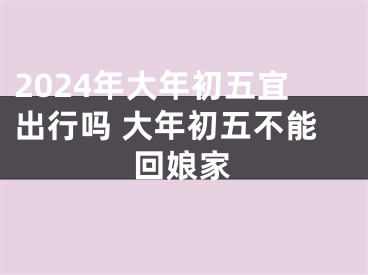 2024年大年初五宜出行吗 大年初五不能回娘家