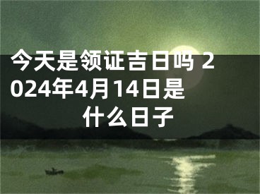 今天是领证吉日吗 2024年4月14日是什么日子