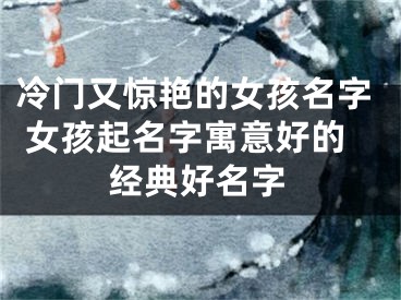 冷门又惊艳的女孩名字 女孩起名字寓意好的经典好名字
