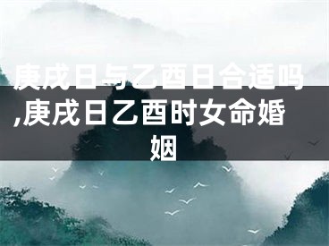 庚戌日与乙酉日合适吗,庚戌日乙酉时女命婚姻