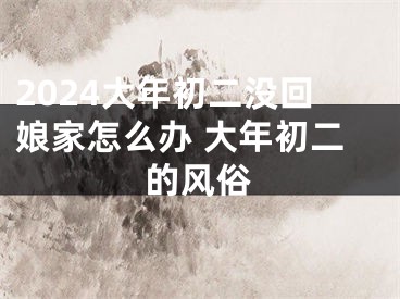 2024大年初二没回娘家怎么办 大年初二的风俗