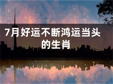 7月好运不断鸿运当头的生肖