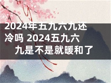 2024年五九六九还冷吗 2024五九六九是不是就暖和了