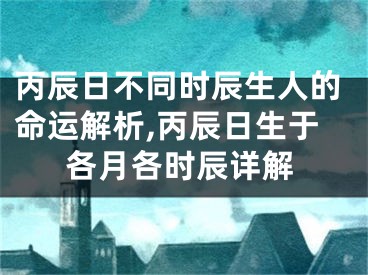 丙辰日不同时辰生人的命运解析,丙辰日生于各月各时辰详解