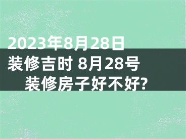 2023年8月28日装修吉时 8月28号装修房子好不好?
