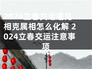 2024立春交运遇见相克属相怎么化解 2024立春交运注意事项