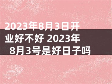 2023年8月3日开业好不好 2023年8月3号是好日子吗
