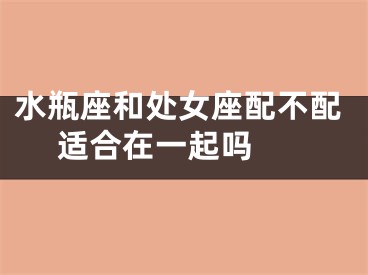 水瓶座和处女座配不配 适合在一起吗 