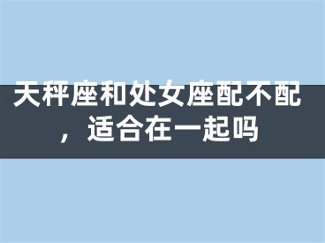 天秤座和处女座配不配，适合在一起吗