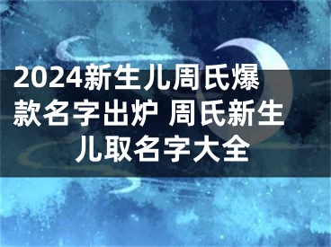 2024新生儿周氏爆款名字出炉 周氏新生儿取名字大全