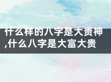 什么样的八字是大贵神,什么八字是大富大贵
